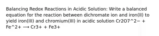 Balancing Redox Reactions in Acidic Solution: Write a balanced equation for the reaction between dichromate ion and iron(II) to yield iron(III) and chromium(III) in acidic solution Cr2O7^2− + Fe^2+ ⟶ Cr3+ + Fe3+