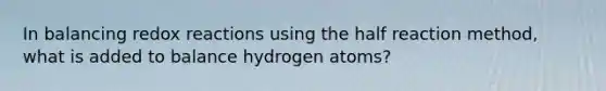 In balancing redox reactions using the half reaction method, what is added to balance hydrogen atoms?