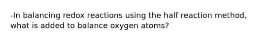 -In balancing redox reactions using the half reaction method, what is added to balance oxygen atoms?