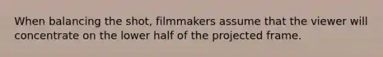 When balancing the shot, filmmakers assume that the viewer will concentrate on the lower half of the projected frame.