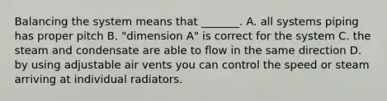 Balancing the system means that _______. A. all systems piping has proper pitch B. "dimension A" is correct for the system C. the steam and condensate are able to flow in the same direction D. by using adjustable air vents you can control the speed or steam arriving at individual radiators.