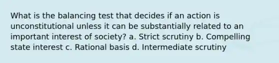 What is the balancing test that decides if an action is unconstitutional unless it can be substantially related to an important interest of society? a. Strict scrutiny b. Compelling state interest c. Rational basis d. Intermediate scrutiny