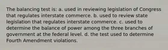 The balancing test is: a. used in reviewing legislation of Congress that regulates interstate commerce. b. used to review state legislation that regulates interstate commerce. c. used to determine the balance of power among the three branches of government at the federal level. d. the test used to determine Fourth Amendment violations.