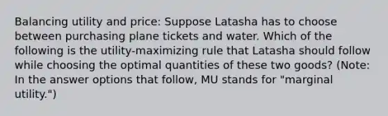 Balancing utility and price: Suppose Latasha has to choose between purchasing plane tickets and water. Which of the following is the utility-maximizing rule that Latasha should follow while choosing the optimal quantities of these two goods? (Note: In the answer options that follow, MU stands for "marginal utility.")