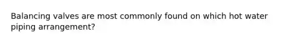 Balancing valves are most commonly found on which hot water piping arrangement?
