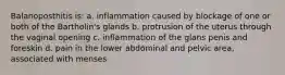 Balanoposthitis is: a. inflammation caused by blockage of one or both of the Bartholin's glands b. protrusion of the uterus through the vaginal opening c. inflammation of the glans penis and foreskin d. pain in the lower abdominal and pelvic area, associated with menses