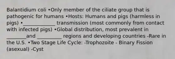 Balantidium coli •Only member of the ciliate group that is pathogenic for humans •Hosts: Humans and pigs (harmless in pigs) •_____________ transmission (most commonly from contact with infected pigs) •Global distribution, most prevalent in ________and __________ regions and developing countries -Rare in the U.S. •Two Stage Life Cycle: -Trophozoite - Binary Fission (asexual) -Cyst