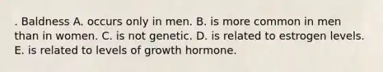 . Baldness A. occurs only in men. B. is more common in men than in women. C. is not genetic. D. is related to estrogen levels. E. is related to levels of growth hormone.