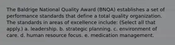 The Baldrige National Quality Award (BNQA) establishes a set of performance standards that define a total quality organization. The standards in areas of excellence include: (Select all that apply.) a. leadership. b. strategic planning. c. environment of care. d. human resource focus. e. medication management.