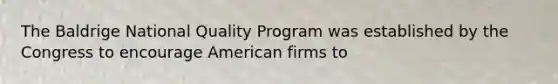 The Baldrige National Quality Program was established by the Congress to encourage American firms to