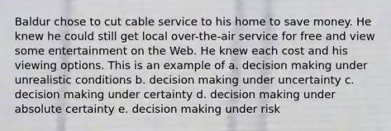 Baldur chose to cut cable service to his home to save money. He knew he could still get local over-the-air service for free and view some entertainment on the Web. He knew each cost and his viewing options. This is an example of a. decision making under unrealistic conditions b. decision making under uncertainty c. decision making under certainty d. decision making under absolute certainty e. decision making under risk