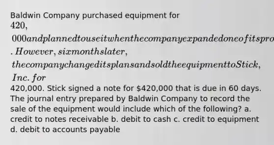 Baldwin Company purchased equipment for 420,000 and planned to use it when the company expanded one of its product lines. However, six months later, the company changed its plans and sold the equipment to Stick, Inc. for420,000. Stick signed a note for 420,000 that is due in 60 days. The journal entry prepared by Baldwin Company to record the sale of the equipment would include which of the following? a. credit to notes receivable b. debit to cash c. credit to equipment d. debit to accounts payable