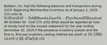 Baldwin, Inc. had the following balances and transactions during 2019: Beginning Merchandise Inventory as of January 1, 2019 - 125 units at 81 March 10 - Sold 50 units June 10 - Purchased 225 units at86 October 30 - Sold 175 units What would be reported as Cost of Goods Sold on the income statement for the year ending December 31, 2019 if the perpetual inventory system and the first-in, first-out inventory costing method are used? a) 10,125 b)14,675 c) 29,475 d)18,725