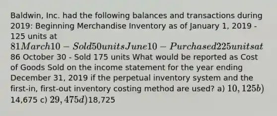 Baldwin, Inc. had the following balances and transactions during 2019: Beginning Merchandise Inventory as of January 1, 2019 - 125 units at 81 March 10 - Sold 50 units June 10 - Purchased 225 units at86 October 30 - Sold 175 units What would be reported as Cost of Goods Sold on the <a href='https://www.questionai.com/knowledge/kCPMsnOwdm-income-statement' class='anchor-knowledge'>income statement</a> for the year ending December 31, 2019 if the perpetual inventory system and the first-in, first-out inventory costing method are used? a) 10,125 b)14,675 c) 29,475 d)18,725