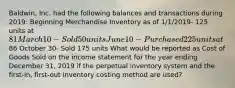 Baldwin, Inc. had the following balances and transactions during 2019: Beginning Merchandise Inventory as of 1/1/2019- 125 units at 81 March 10- Sold 50 units June 10- Purchased 225 units at86 October 30- Sold 175 units What would be reported as Cost of Goods Sold on the income statement for the year ending December 31, 2019 if the perpetual inventory system and the first-in, first-out inventory costing method are used?