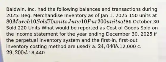 Baldwin, Inc. had the following balances and transactions during 2025: Beg. Merchandise Inventory as of Jan 1, 2025 150 units at 80 March 10 Sold 70 units June 10 Pur 200 units at86 October 30 Sold 220 Units What would be reported as Cost of Goods Sold on the <a href='https://www.questionai.com/knowledge/kCPMsnOwdm-income-statement' class='anchor-knowledge'>income statement</a> for the year ending December 30, 2025 if the perpetual inventory system and the first-in, first-out inventory costing method are used? a. 24,040 b.12,000 c. 29,200 d.18,440