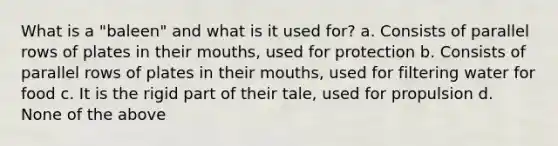 What is a "baleen" and what is it used for? a. Consists of parallel rows of plates in their mouths, used for protection b. Consists of parallel rows of plates in their mouths, used for filtering water for food c. It is the rigid part of their tale, used for propulsion d. None of the above