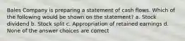 Bales Company is preparing a statement of cash flows. Which of the following would be shown on the statement? a. Stock dividend b. Stock split c. Appropriation of retained earnings d. None of the answer choices are correct