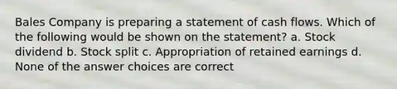 Bales Company is preparing a statement of cash flows. Which of the following would be shown on the statement? a. Stock dividend b. Stock split c. Appropriation of retained earnings d. None of the answer choices are correct