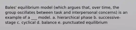 Bales' equilibrium model (which argues that, over time, the group oscillates between task and interpersonal concerns) is an example of a ___ model. a. hierarchical phase b. successive-stage c. cyclical d. balance e. punctuated equilibrium