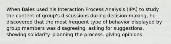 When Bales used his Interaction Process Analysis (IPA) to study the content of group's discussions during decision making, he discovered that the most frequent type of behavior displayed by group members was disagreeing. asking for suggestions. showing solidarity. planning the process. giving opinions.