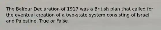 The Balfour Declaration of 1917 was a British plan that called for the eventual creation of a two-state system consisting of Israel and Palestine. True or False