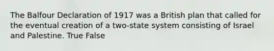 The Balfour Declaration of 1917 was a British plan that called for the eventual creation of a two-state system consisting of Israel and Palestine. True False