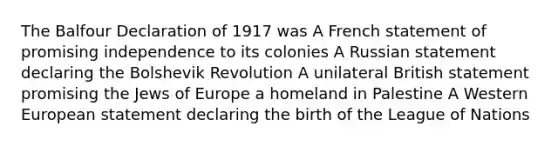 The Balfour Declaration of 1917 was A French statement of promising independence to its colonies A Russian statement declaring the Bolshevik Revolution A unilateral British statement promising the Jews of Europe a homeland in Palestine A Western European statement declaring the birth of the League of Nations