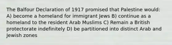 The Balfour Declaration of 1917 promised that Palestine would: A) become a homeland for immigrant Jews B) continue as a homeland to the resident Arab Muslims C) Remain a British protectorate indefinitely D) be partitioned into distinct Arab and Jewish zones