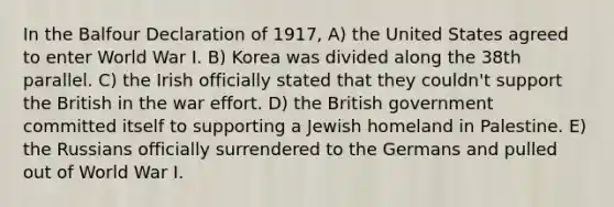 In the Balfour Declaration of 1917, A) the United States agreed to enter World War I. B) Korea was divided along the 38th parallel. C) the Irish officially stated that they couldn't support the British in the war effort. D) the British government committed itself to supporting a Jewish homeland in Palestine. E) the Russians officially surrendered to the Germans and pulled out of World War I.