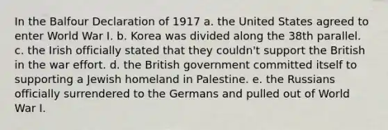 In the Balfour Declaration of 1917 a. the United States agreed to enter World War I. b. Korea was divided along the 38th parallel. c. the Irish officially stated that they couldn't support the British in the war effort. d. the British government committed itself to supporting a Jewish homeland in Palestine. e. the Russians officially surrendered to the Germans and pulled out of World War I.