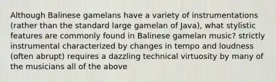 Although Balinese gamelans have a variety of instrumentations (rather than the standard large gamelan of Java), what stylistic features are commonly found in Balinese gamelan music? strictly instrumental characterized by changes in tempo and loudness (often abrupt) requires a dazzling technical virtuosity by many of the musicians all of the above