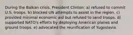 During the Balkan crisis, President Clinton: a) refused to commit U.S. troops. b) blocked UN attempts to assist in the region. c) provided minimal economic aid but refused to send troops. d) supported NATO's efforts by deploying American planes and ground troops. e) advocated the reunification of Yugoslavia.