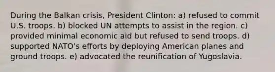 During the Balkan crisis, President Clinton: a) refused to commit U.S. troops. b) blocked UN attempts to assist in the region. c) provided minimal economic aid but refused to send troops. d) supported NATO's efforts by deploying American planes and ground troops. e) advocated the reunification of Yugoslavia.