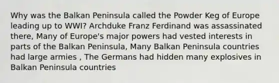 Why was the Balkan Peninsula called the Powder Keg of Europe leading up to WWI? Archduke Franz Ferdinand was assassinated there, Many of Europe's major powers had vested interests in parts of the Balkan Peninsula, Many Balkan Peninsula countries had large armies , The Germans had hidden many explosives in Balkan Peninsula countries