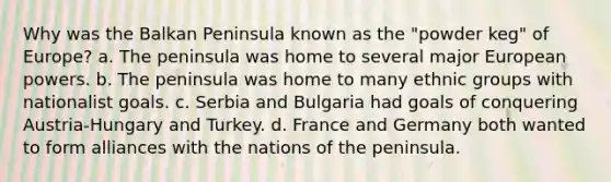 Why was the Balkan Peninsula known as the "powder keg" of Europe? a. The peninsula was home to several major European powers. b. The peninsula was home to many ethnic groups with nationalist goals. c. Serbia and Bulgaria had goals of conquering Austria-Hungary and Turkey. d. France and Germany both wanted to form alliances with the nations of the peninsula.