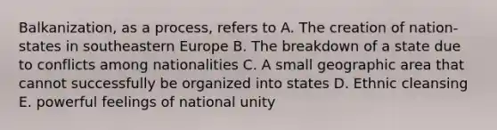 Balkanization, as a process, refers to A. The creation of nation-states in south<a href='https://www.questionai.com/knowledge/k6dJlLs4qr-eastern-europe' class='anchor-knowledge'>eastern europe</a> B. The breakdown of a state due to conflicts among nationalities C. A small geographic area that cannot successfully be organized into states D. Ethnic cleansing E. powerful feelings of national unity