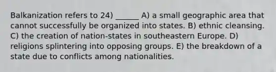 Balkanization refers to 24) ______ A) a small geographic area that cannot successfully be organized into states. B) ethnic cleansing. C) the creation of nation-states in southeastern Europe. D) religions splintering into opposing groups. E) the breakdown of a state due to conflicts among nationalities.