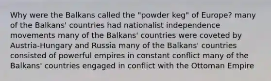 Why were the Balkans called the "powder keg" of Europe? many of the Balkans' countries had nationalist independence movements many of the Balkans' countries were coveted by Austria-Hungary and Russia many of the Balkans' countries consisted of powerful empires in constant conflict many of the Balkans' countries engaged in conflict with the Ottoman Empire