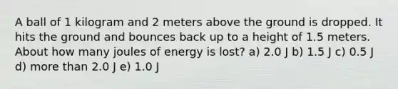 A ball of 1 kilogram and 2 meters above the ground is dropped. It hits the ground and bounces back up to a height of 1.5 meters. About how many joules of energy is lost? a) 2.0 J b) 1.5 J c) 0.5 J d) more than 2.0 J e) 1.0 J