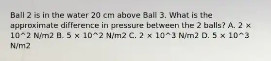 Ball 2 is in the water 20 cm above Ball 3. What is the approximate difference in pressure between the 2 balls? A. 2 × 10^2 N/m2 B. 5 × 10^2 N/m2 C. 2 × 10^3 N/m2 D. 5 × 10^3 N/m2