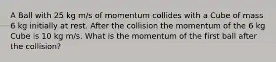 A Ball with 25 kg m/s of momentum collides with a Cube of mass 6 kg initially at rest. After the collision the momentum of the 6 kg Cube is 10 kg m/s. What is the momentum of the first ball after the collision?