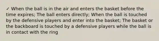 ✓ When the ball is in the air and enters the basket before the time expires; The ball enters directly; When the ball is touched by the defensive players and enter into the basket; The basket or the backboard is touched by a defensive players while the ball is in contact with the ring