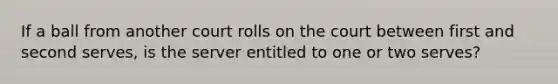 If a ball from another court rolls on the court between first and second serves, is the server entitled to one or two serves?