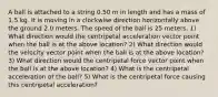 A ball is attached to a string 0.50 m in length and has a mass of 1.5 kg. It is moving in a clockwise direction horizontally above the ground 2.0 meters. The speed of the ball is 25 meters. 1) What direction would the centripetal acceleration vector point when the ball is at the above location? 2) What direction would the velocity vector point when the ball is at the above location? 3) What direction would the centripetal force vector point when the ball is at the above location? 4) What is the centripetal acceleration of the ball? 5) What is the centripetal force causing this centripetal acceleration?