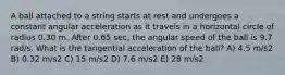 A ball attached to a string starts at rest and undergoes a constant angular acceleration as it travels in a horizontal circle of radius 0.30 m. After 0.65 sec, the angular speed of the ball is 9.7 rad/s. What is the tangential acceleration of the ball? A) 4.5 m/s2 B) 0.32 m/s2 C) 15 m/s2 D) 7.6 m/s2 E) 28 m/s2