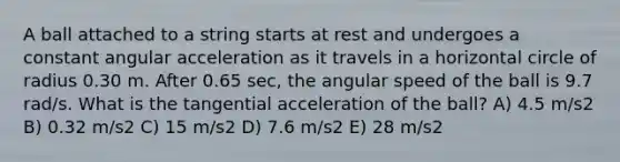 A ball attached to a string starts at rest and undergoes a constant angular acceleration as it travels in a horizontal circle of radius 0.30 m. After 0.65 sec, the angular speed of the ball is 9.7 rad/s. What is the tangential acceleration of the ball? A) 4.5 m/s2 B) 0.32 m/s2 C) 15 m/s2 D) 7.6 m/s2 E) 28 m/s2