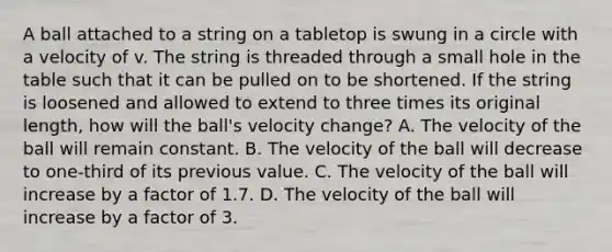 A ball attached to a string on a tabletop is swung in a circle with a velocity of v. The string is threaded through a small hole in the table such that it can be pulled on to be shortened. If the string is loosened and allowed to extend to three times its original length, how will the ball's velocity change? A. The velocity of the ball will remain constant. B. The velocity of the ball will decrease to one-third of its previous value. C. The velocity of the ball will increase by a factor of 1.7. D. The velocity of the ball will increase by a factor of 3.