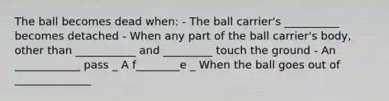 The ball becomes dead when: - The ball carrier's __________ becomes detached - When any part of the ball carrier's body, other than ___________ and _________ touch the ground - An ____________ pass _ A f________e _ When the ball goes out of ______________