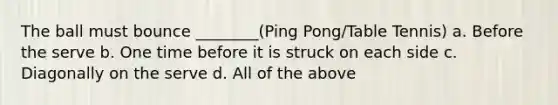 The ball must bounce ________(Ping Pong/Table Tennis) a. Before the serve b. One time before it is struck on each side c. Diagonally on the serve d. All of the above